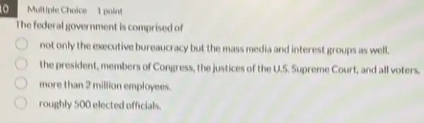 to
Multiple Choice 1 point
The federal government is comprised of
not only the executive bureaucracy but the mass media and interest groups as well.
the president, members of Congress, the justices of the U.S. Supreme Court and all voters.
more than 2 million employees.
roughly 500 elected officials.