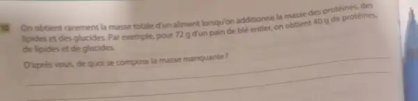 to
On obtient rarement la masse totale d'un aliment lorsqu'on additionne la masse des protéines, des
lipides et des glucides Par exemple, pour 72 g d'un pain de blé entier, on obtient 40 g de protéines,
de lipides et de glucides.
D'après vous, de quo se compose la masse manquante?
__