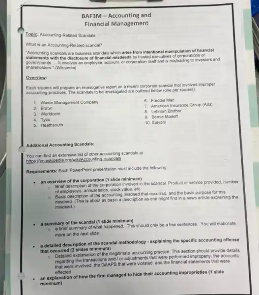 Topic: Accounting-Related Scandals
What is an Accounting -Related scandal?
BAF3M-Accounting and
Financial Management
Accounting scandals are hospites scandals which arise from intentional manipulation of financial
statements with the disclosure of (inancial misdieds by/trusted-neccutives-of-corporates or
governments. __ It involves an employee account, or corporation itself and is misleading to investors and
shareholders." (Wikipedia)
Overview:
Each student will prepare an investigative report on a recent corporate scandal that involved improper
accounting practices. The scandals to be investigated are outlined below (one per student):
1. Waste Management Company
6. Freddie Mac
7. American Insurance Group (AIG)
8. Lehman Brother
9. Bernie Madoff
10. Satyam
2. Enron
3. Worldcom
4. Tyco
5. Heathsouth
Additional Accounting Scandals:
You can find an extensive list of other accounting scandals at
https://en.wikipedia.org/wiki/Accounting scandals
Requirements: Each PowerPoint presentation must include the following:
an overview of the corporation (1 slide minimum)
o
Brief description of the corporation involved in the scandal. Product or service provided, number
of employees, annual sales, stock value , etc.
Basic description of the accounting misdeed that occurred and the basic purpose for this
misdeed. (This is about as basic a description as one might find in a news article explaining the
misdeed.)
a summary of the scandal (1 slide minimum)
a brief summary of what happened. This should only be a few sentences. You will elaborate
more on the next slide
a detailed description of the scandal methodology -explaining the specific accounting offense
that occurred (2 slides minimum)
o
ccurred explanation of the illegitimate accounting practice. This section should provide details
regarding the transactions and/or adjustments that were performed improperly, the accounts
regarding involved, the GAAPS that were violated, and the financial statements that were
effected
an explanation of how the firm managed to hide their accounting improprieties (I slide
minimum)
