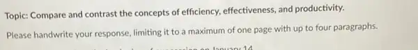 Topic: Compare and contrast the concepts of efficiency.effectiveness, and productivity.
Please handwrite your response limiting it to a maximum of one page with up to four paragraphs.