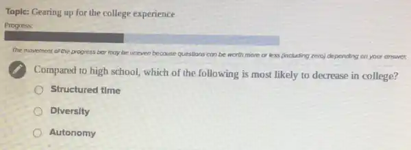 Topic: Gearing up for the college experience
Progress:
The movement of the progress bar may be uneven because questions can be worth more or less (including zero) depending on your answer.
Compared to high school which of the following is most likely to decrease in college?
Structured time
Dlversity
Autonomy