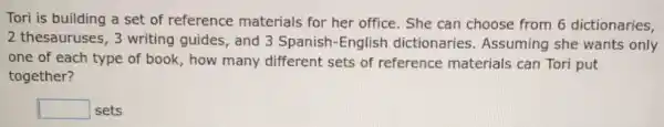 Tori is building a set of reference materials for her office. She can choose from 6 dictionaries,
2 thesauruses, 3 writing guides, and 3 Spanish-English dictionaries Assuming she wants only
one of each type of book, how many different sets of reference materials can Tori put
together?
square  sets