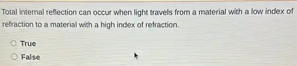 Total internal reflection can occur when light travels from a material with a low index of
refraction to a materia I with a high index of refraction.
True
False