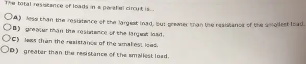 The total resistance of loads in a parallel circuit is
__
A) less than the resistance of the largest load, but greater than the resistance of the smallest load.
B) greater than the resistance of the largest load.
C) less than the resistance of the smallest load.
D) greater than the resistance of the smallest load.