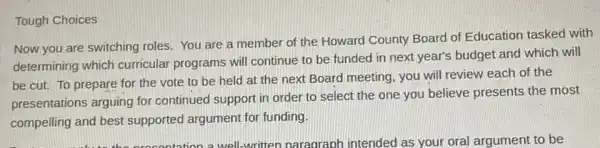 Tough
Now you are switching roles. You are a member of the Howard County Board of Education tasked with
determining which curricular programs will continue to be funded in next year's budget and which will
be cut. To prepare for the vote to be held at the next Board meeting, you will review each of the
presentations arguing for continued support in order to select the one you believe presents the most
compelling and best supported argument for funding.