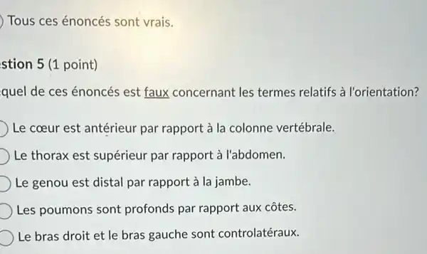 Tous ces énoncés sont vrais.
stion 5 (1 point)
quel de ces énoncés est faux concernant les termes relatifs à l'orientation?
Le coeur est antérieur par rapport à la colonne vertébrale.
Le thorax est supérieur par rapport à l'abdomen.
Le genou est distal par rapport à la jambe.
Les poumons sont profonds par rapport aux côtes.
Le bras droit et le bras gauche sont controlatéraux.