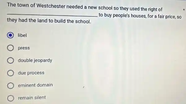 The town of Westchester needed a new school so they used the right of
__
to buy people's houses for a fair price ,so
they had the land to build the school.
libel
press
double jeopardy
due process
eminent domain
remain silent