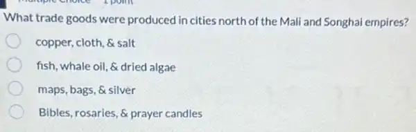 What trade goods were produced in cities north of the Mali and Songhai empires?
copper, cloth, & salt
fish, whale oil, &dried algae
maps, bags, & silver
Bibles, rosaries, & prayer candles