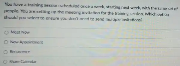 You have a training session scheduled once a week, starting next week, with the same set of
people.You are setting up the meeting invitation for the training session. Which option
should you select to ensure you don't need to send multiple invitations?
Meet Now
New Appointment
Recurrence
Share Calendar