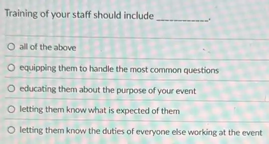 Training of your staff should include __
all of the above
equipping them to handle the most common questions
educating them about the purpose of your event
letting them know what is expected of them
letting them know the duties of everyone else working at the event