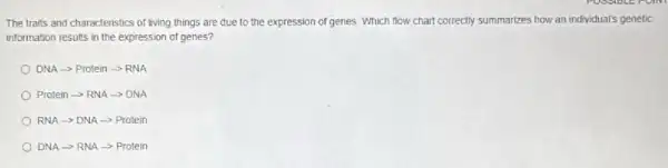 The traits and characteristics of living things are due to the expression of genes. Which flow chart correctly summarizes how an individual's genetic
information results in the expression of genes?
DNAarrow Proteiarrow RNA
Protein - RNA -> DNA
RNA -DNA -> Protein
DNA ->RNA -> Protein