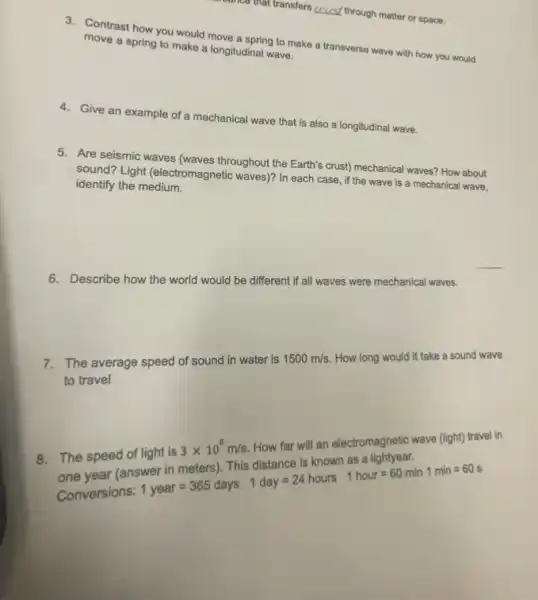 that transfers ercray through matter or space.
3. Contrast how you would move a spring to make a transverse wave with how you would
move a spring to make a longitudinal wave.
4. Give an example of a mechanical wave that is also a longitudinal wave.
5. Are seismic waves (waves throughout the Earth's crust)mechanical waves? How about
sound? Light (electromagnetic waves)? In each case , if the wave is a mechanical wave,
identify the medium.
6. Describe how the world would be different if all waves were mechanical waves.
7. The average speed of sound in water is
1500m/s
How long would it take a sound wave
to travel
electromagnetic wave (light) travel in
Conversions:
ugght is 3times 10^6m/s.14aof for val units whole bunity voler in molars),Tris distance 18 hooras a li