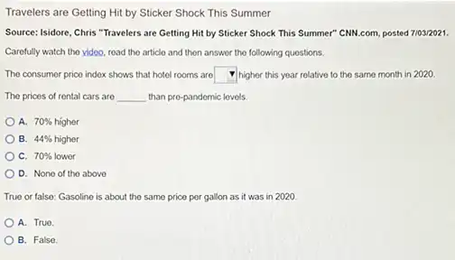 Travelers are Getting Hit by Sticker Shock This Summer
Source: Isidore, Chris "Travelers are Getting Hit by Sticker Shock This Summer CNN.com, posted 7103/2021.
Carefully watch tho video read the article and then answer the following questions.
The consumer price indox shows that hotel rooms are square  higher this year relative to the same month in 2020
The prices of rental cars are __ than pre-pandomic lovels.
A. 70% hacute (i)gher
B. 44% higher
C. 70% lower
D. None of the above
True or false: Gasoline is about the same price per gallon as it was in 2020.
A. True.
B. False.