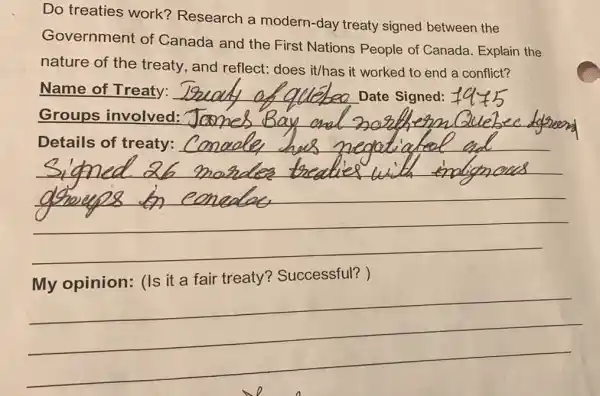 Do treaties work?Research a modern-day treaty signed between the
Government of Canada and the First Nations People of Canada. Explain the
nature of the treaty, and reflect:does it/has it worked to end a conflict?
Name of Treaty:
Date Signed:
__
Canaday has great tights and
fair treaty?Successful?
__