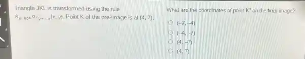 Triangle JKL is transformed using the rule
R_(0,900)circ r_(y=-x)(x,y) . Point K of the pre-image is at (4,7)
What are the coordinates of point K'' on the final image?
(-7,-4)
(-4,-7)
(4,-7)
(4,7)