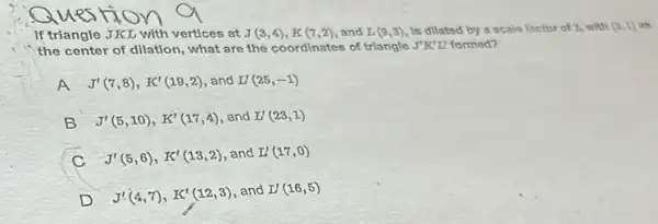 If triangle JKL with vertices at J(3,4),K(7,2) and L(9,3) Is dllated by a scale factor of 2,with (0,1)
the center of dilation what are the coordinates of triangle J'K'L' formed?
A J'(7,8),K'(19,2) and L'(25,-1)
B J'(5,10),K'(17,4) and L'(23,1)
c J'(5,6),K'(13,2) and L'(17,0)
D J'(4,7),K'(12,3)
and L'(16,5)