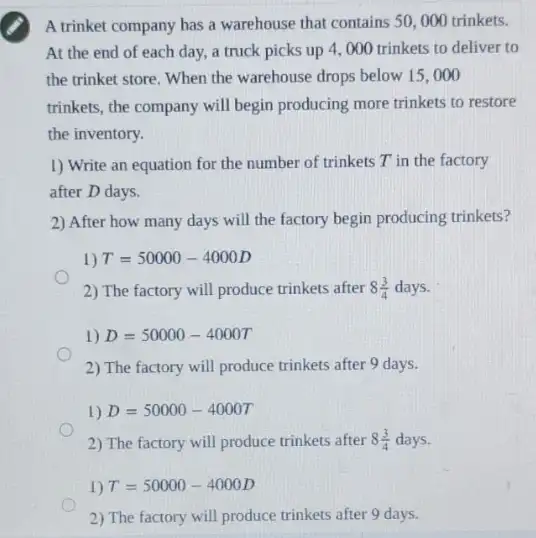 A trinket company has a warehouse that contains 50,000 trinkets.
At the end of each day, a truck picks up 4, 000 trinkets to deliver to
the trinket store. When the warehouse drops below 15,000
trinkets, the company will begin producing more trinkets to restore
the inventory.
1) Write an equation for the number of trinkets T in the factory
after D days.
2) After how many days will the factory begin producing trinkets?
2) The factory will produce trinkets after 8(3)/(4) days.
2) The factory will produce trinkets after 9 days.
1) D=50000-4000T
2) The factory will produce trinkets after 8(3)/(4) days.
2) The factory will produce trinkets after 9 days.