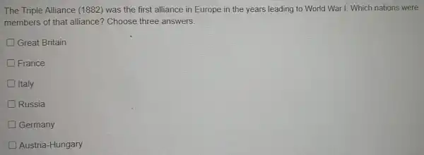 The Triple Alliance (1882)was the first alliance in Europe in the years leading to World War I. Which nations were
members of that alliance?Choose three answers.
Great Britain
France
Italy
Russia
D Germany
Austria-Hungary