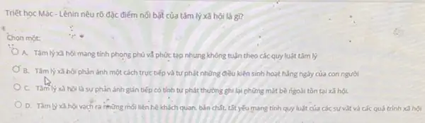 Triết học Mác-Lênin nêu rõ đặc điếm nối bật của tâm lý xã hội là gì?
Ghon một:
A. Tâm lý xã hội mang tính phong phú và phức tạp nhưng không tuận theo các quy luật tâm lý
B. Tâm lý xâ hội phản ánh một cách trực tiếp và tự phát những điều kiện sinh hoạt hằng ngày của con người
C. Tâm lý xã hội là sự phản ánh gián tiếp có tính tự phát thường ghi lại những mặt bề ngoài tồn tại xã hội.
D. Tâm lý xâ hội vạch ra những mối liên hệ khách quan,bản chất, tất yếu mang tính quy luật của các sự vật và các quá trình xã hội