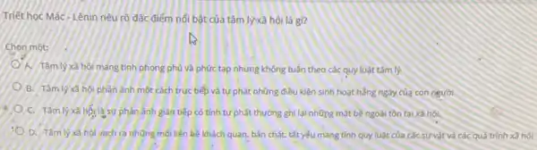 Triết học Mác-Lênin nêu rõ đặc điểm nổi bật của tâm lýxã hội là gì?
Chon một:
A. Tâm lý xã hội mang tính phong phủ và phức tạp nhưng không tuần theo các quy luật tâm lý
8. Tâm lý xã hó phàn ánh một cách trực tiếp và tự phát những điều kiện sinh hoạt hằng ngày của con người
C. Tâm lý xã hội là sư phân ảnh gián tiếp có tính tự phát thường ghi lại những mặt bề ngoài tồn tai xã hội.
D. Tâm lý xâ hội vách ra những mối liên kê khách quan, bản chất, tất yếu mang tính quy luật của các sự vật và các quá trình xã hội