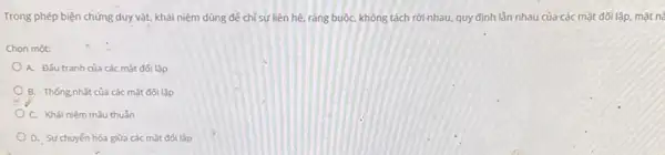 Trong phép biện chứng duy vật, khải niệm dùng để chỉ sự liên hệ, ràng buộC.không tách rời nhau.quy định lần nhau của các mặt đối lập mặt nà
Chon một:
A. Đấu tranh của các mặt đối lập
B. Thong nhất của các mặt đối lập
C. Khái niêm mâu thuẫn
D. Sựchuyến hóa giữa các mặt đối lập