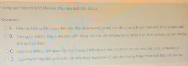 Trong quá trình có tính Markov, điều nào dưới đây đúng:
Select one:
A. Hiên tại không liên quan đến việc tiên đoán tương lai mà việc đó chỉ phụ thuộc theo kiến thức vé quá khứ.
B. Tương lai không liên quan đến hiện trạng mà việc đó chỉ phụ thuộc theo kiến thức về hiện tai nên không
thể dư báo đươC.
C. Quá khứ không liên quan đến hiện trạng ở hiện tạimà việc đó chỉ phụ thuộc theo kiến thức về tương lai.
D. Quả khứ không liên quan đến việc tiến đoán tương lai mà việc đó chỉ phụ thuộc theo kiến thức về hiện tại.