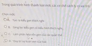 Trong quá trình hình thành loài mới, các cơ chế cách ly có vai trò:
Chọn một:
OA. Tao ra kiếu gen thich nghi
B. Sàng loc kiểu gen có kiểu hình thich nghi
C. Làm phân hóa vốn gen của các quần thé
D. 'Duytrisu toàn ven của loài