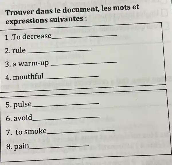 Trouver dans le document, les mots et
expressions suivantes :
1 .To decrease __
2. rule __
3. a warm-up __
4. mouthful __
5. pulse __
6. avoid __
7. to smoke __
8. pain __