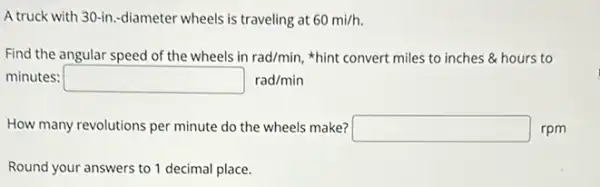 A truck with 30-in-diameter wheels is traveling at 60mi/h.
Find the angular speed of the wheels in rad/min, "hint convert miles to inches & hours to
minutes: square rad/min
How many revolutions per minute do the wheels make? square  rpm
Round your answers to 1 decimal place.