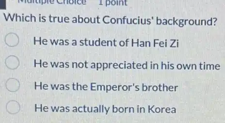 Which is true about Confucius'background?
He was a student of Han Fei Zi
He was not appreciated in his own time
He was the Emperor's brother
He was actually born in Korea