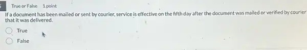 True or False 1 point
If a document has been mailed or sent by courier, service is effective on the fifth day after the document was mailed or verified by courier
that it was delivered.
True
False