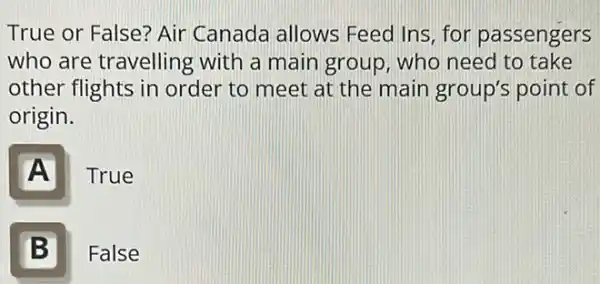 True or False? Air Canada allows Feed Ins, for passengers
who are travelling with a main group who need to take
other flights in order to meet at the main group's point of
origin.
A
True
B Ill
False