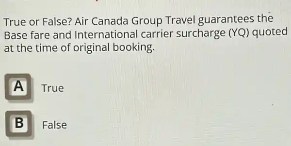 True or False? Air Canada Group Travel guarantees the
Base fare and International carrier surcharge (YQ) quoted
at the time of original booking
A
True
B 5
False