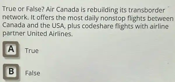 True or False? Air Canada is rebuilding its transborder
network. It offers the most daily nonstop flights between
Canada and the USA, plus codeshare flights with airline
partner United Airlines.
A
True
B 5
False