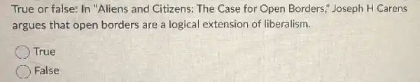 True or false: In "Aliens and Citizens:The Case for Open Borders," Joseph H Carens
argues that open borders are a logical extension of liberalism.
True
) False