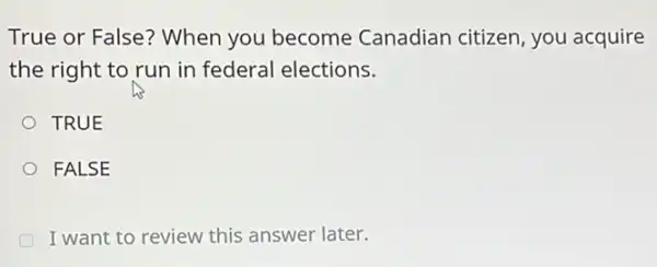 True or False? When you become Canadian citizen, you acquire
the right to run in federal elections.
TRUE
FALSE
I want to review this answer later.