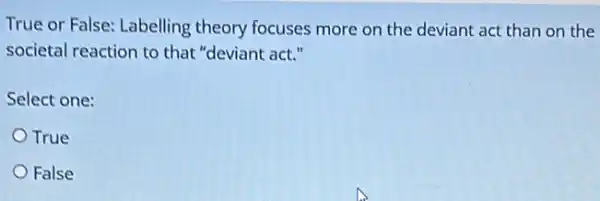 True or False: Labelling theory focuses more on the deviant act than on the
societal reaction to that "deviant act."
Select one:
True
False