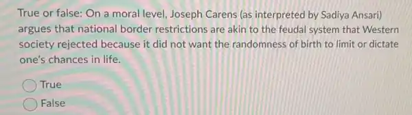 True or false: On a moral level, Joseph Carens (as interpreted by Sadiya Ansari)
argues that national border restrictions are akin to the feudal system that Western
society rejected because it did not want the randomness of birth to limit or dictate
one's chances in life.
True
False