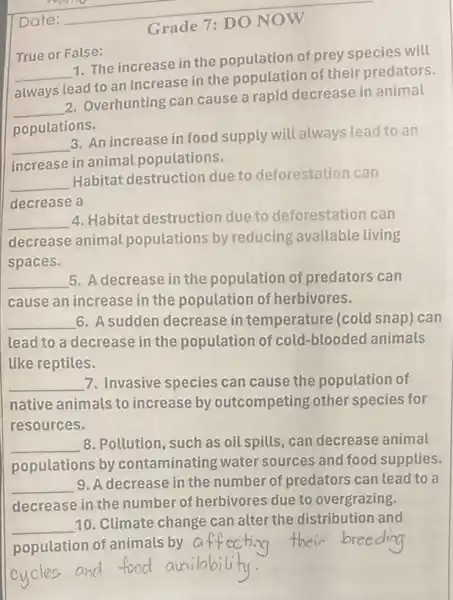 __
True or False:
__
1. The increase in the population of prey species will
always lead to an increase in the population of their predators.
__
2. Overhunting can cause a rapid decrease in animal
populations.
__
3. An increase in food supply will always lead to an
increase in animal populations.
__
Habitat destruction due to deforestation can
decrease a
__
4. Habitat destruction due to deforestation can
decrease animal populations by reducing available living
spaces.
__ 5. A decrease in the population of predators can
cause an increase in the population of herbivores.
__ 6. A sudden decrease in temperature (cold snap) can
lead to a decrease in the population of cold-blooded animals
like reptiles.
__ 7. Invasive species can cause the population of
native animals to increase by outcompeting other species for
resources.
__ 8. Pollution, such as oil spills, can decrease animal
populations by contaminating water sources and food supplies.
__ 9. A decrease in the number of predators can lead to a
decrease in the number of herbivores due to overgrazing.
__
population of animals by
cyclos