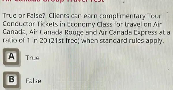 True or False?Clients can earn complimentary Tour
Conductor Tickets in Economy Class for travel on Air
Canada, Air Canada Rouge and Air Canada Express at a
ratio of 1 in 20 (21st free) when standard rules apply.
A
True
B II
False