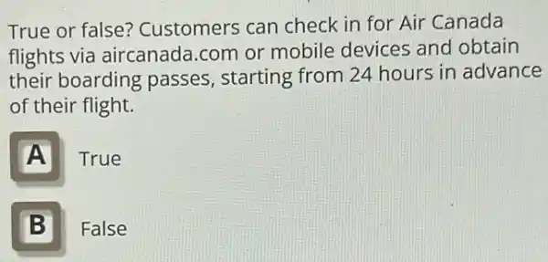 True or false?Customers can check in for Air Canada
flights via aircanada com or mobile devices and obtain
their boarding passes, starting from 24 hours in advance
of their flight.
A
True
B
False