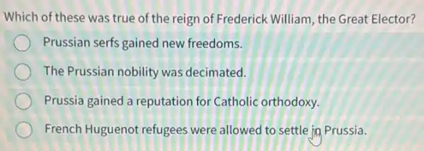 Which of these was true of the reign of Frederick William, the Great Elector?
Prussian serfs gained new freedoms.
The Prussian nobility was decimated.
Prussia gained a reputation for Catholic orthodoxy.
French Huguenot refugees were allowed to settle in Prussia.