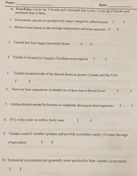 A. True/False: Circle the T beside each statement that is true. Circle the F beside each
statement that is false.
1. Ecosystems can not be grouped into larger categories called biomes T
2. Biomes exist based on the average temperature and trees amounts T
3. Canada has four major terrestrial biome. T F
4. Tundra is located in Canada's Northern-most regions.T
5.Tundra located south of the Boreal forest in eastern Canada and the USA
6. There are four components of rainfall one of these four is Boreal forest
7. Carbon dioxide needed by bacteria to completely decompose dead organisms T
8. 97%  of the water on earth is fresh water.	T. F
9. Oceans control weather systems and provide a constant supply of water through
evaporation	T F
10. Terrestrial ecosystems are generally more productive than Aquatic ecosystems
T F