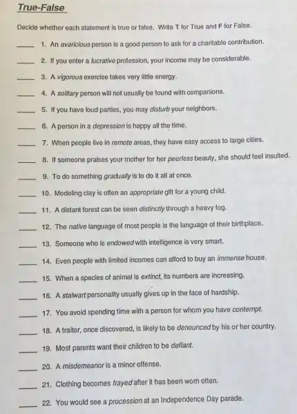 True-False
Decide whether each statement is true or false.Write T for True and F for False.
__ 1. An avaricious person is a good person to ask for a charitable contribution.
__ 2. If you enter a lucrative profession, your income may be considerable.
__ 3. A vigorous exercise takes very little energy.
__ 4. A solitary person will not usually be found with companions.
__ 5. If you have loud parties, you may disturb your neighbors.
__ 6. A person in a depression is happy all the time.
__ 7. When people live in remote areas, they have easy access to large cities.
__ 8. If someone praises your mother for her peerless beauty, she should feel insulted.
__ 9. To do something gradually is to do it all at once.
__ 10. Modeling clay is often an appropriate gift for a young child.
__ 11. A distant forest can be seen distinctly through a heavy fog.
__ 12. The native language of most people is the language of their birthplace.
__ 13. Someone who is endowed with intelligence is very smart.
__ 14. Even people with limited incomes can afford to buy an immense house.
__ 15. When a species of animal is extinct, its numbers are increasing.
__ 16. A stalwart personality usually gives up in the face of hardship.
__ 17. You avoid spending time with a person for whom you have contempt.
__
18. A traitor, once discovered is likely to be denounced by his or her country.
__ 19. Most parents want their children to be defiant.
__ 20. A misdemeanor is a minor offense.
__ 21. Clothing becomes frayed after it has been worn often.
__
22. You would see a procession at an Independence Day parade.