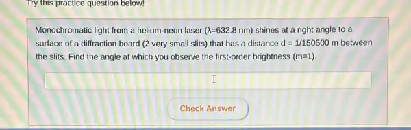 Try this practice question below!
Monochromatic light from a helium-neon laser (lambda =632.8nm) shines at a right angle to a
surface of a diffraction board (2 very small slits) that has a distance d=1/150500m between
the slits. Find the angle at which you observe the first-order brightness (m=1)