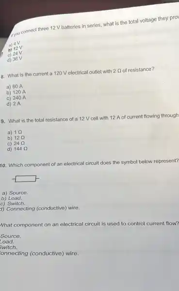 tryou connect three 12 V batteries in series,what is the total voltage they pro
a) 4V
b) 12V
c) 24V
d) 36 V
8. What is the current a 120 V electrical outlet with 2Omega  of resistance?
a) 60 A
b) 120 A
C) 240 A
d) 2A
19. What is the total resistance of a 12 V cell with 12 A of
current flowing through
a) 1Omega 
b) 12Omega 
C) 24Omega 
d) 144Omega 
10. Which component of an electrical circuit does the
symbol ol below represent?
a) Source.
b) Load.
c) Switch.
d) Connecting (conductive) wire.
What component on an electrical circuit is used to control current flow?
Source.
-oad.
switch.
onnecting (conductive)wire.