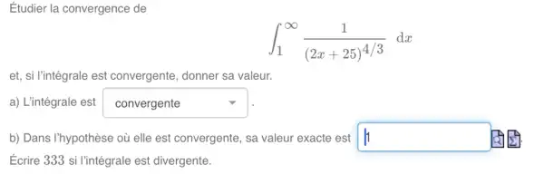 Étudier la convergence de
int _(1)^infty (1)/((2x+25)^4/3)dx
et, si l'intégrale est convergente, donner sa valeur.
a) L'intégrale est square 
b) Dans I'hypothèse où elle est convergente, sa valeur exacte est square 
Ecrire 333 si l'intégrale est divergente.