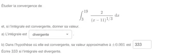 Étudier la convergence de
int _(3)^19(2)/((x-11)^1/3)dx
et, si l'intégrale est convergente, donner sa valeur.
a) L'intégrale est square 
b) Dans I'hypothèse où elle est convergente, sa valeur approximative à pm 0.001 est square 
Ecrire 333 si l'intégrale est divergente.