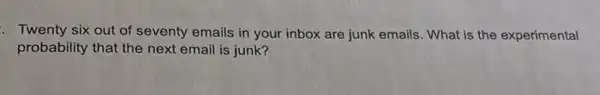 Twenty six out of seventy emails in your inbox are junk emails. What is the experimental
probability that the next email is junk?