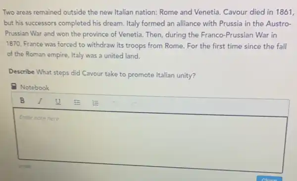 Two areas remained outside the new Italian nation: Rome and Venetia. Cavour died in 1861,
but his successors completed his dream Italy formed an alliance with Prussia in the Austro-
Prussian War and won the province of Venetia Then, during the Franco -Prussian War in
1870, France was forced to withdraw its troops from Rome.For the first time since the fall
of the Roman empire Italy was a united land.
Describe What steps did Cavour take to promote Italian unity?
- Notebook
square